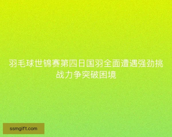 羽毛球世锦赛第四日国羽全面遭遇强劲挑战力争突破困境
