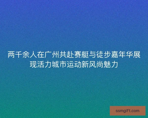 两千余人在广州共赴赛艇与徒步嘉年华展现活力城市运动新风尚魅力
